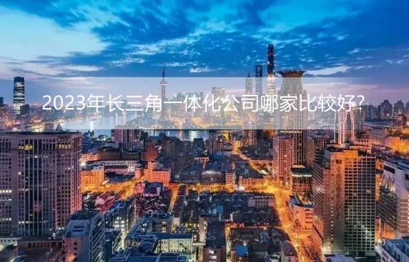 2023年长三角一体化公司哪家比较好?长三角一体化上市公司排名