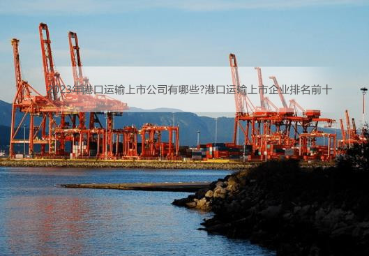 2023年港口运输上市公司有哪些?港口运输上市企业排名前十