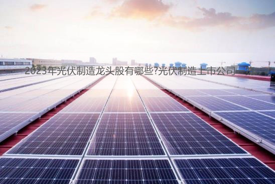 2023年光伏制造龙头股有哪些?光伏制造上市公司一览
