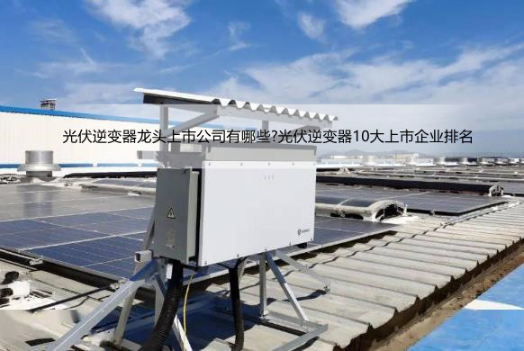 光伏逆变器龙头上市公司有哪些?光伏逆变器10大上市企业排名